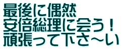 最後に偶然　 安倍総理に会う！ 頑張って下さ～い